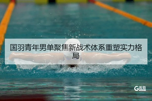 国羽青年男单聚焦新战术体系重塑实力格局
